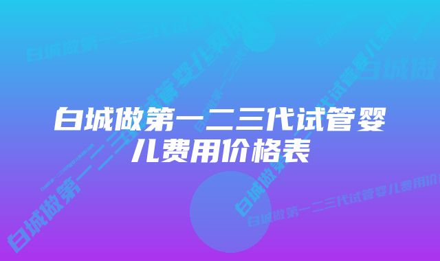 白城做第一二三代试管婴儿费用价格表