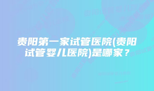 贵阳第一家试管医院(贵阳试管婴儿医院)是哪家？