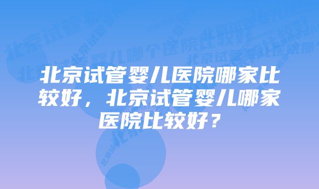 北京试管婴儿医院哪家比较好，北京试管婴儿哪家医院比较好？