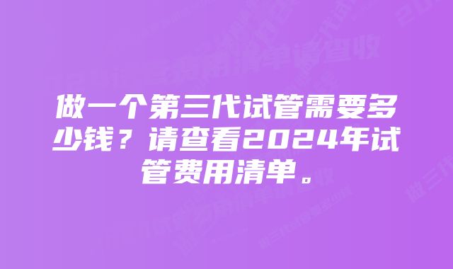 做一个第三代试管需要多少钱？请查看2024年试管费用清单。