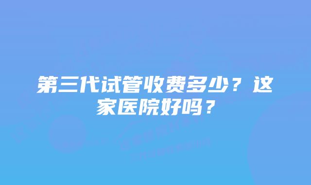 第三代试管收费多少？这家医院好吗？