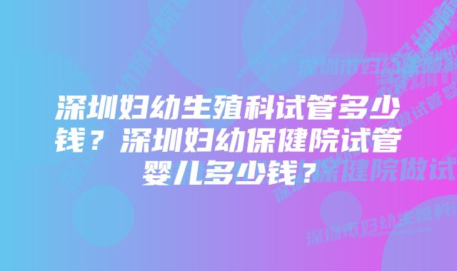 深圳妇幼生殖科试管多少钱？深圳妇幼保健院试管婴儿多少钱？