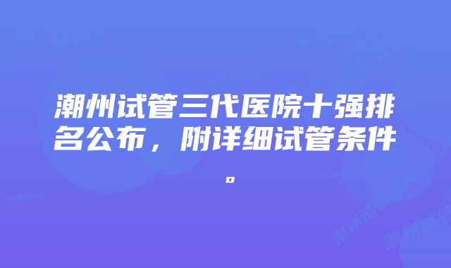 潮州试管三代医院十强排名公布，附详细试管条件。