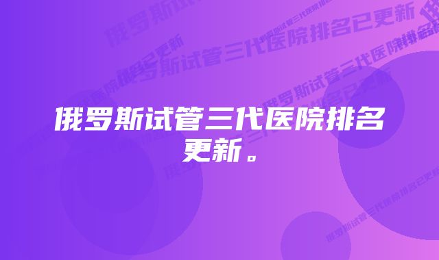 俄罗斯试管三代医院排名更新。