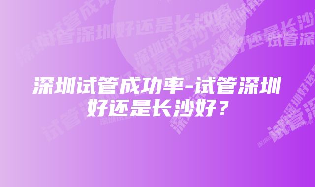 深圳试管成功率-试管深圳好还是长沙好？