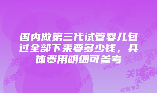 国内做第三代试管婴儿包过全部下来要多少钱，具体费用明细可参考