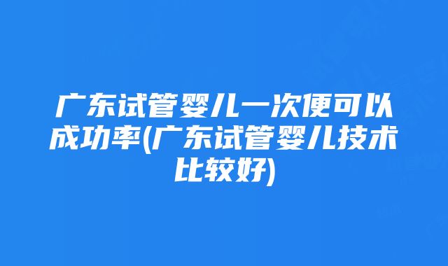 广东试管婴儿一次便可以成功率(广东试管婴儿技术比较好)