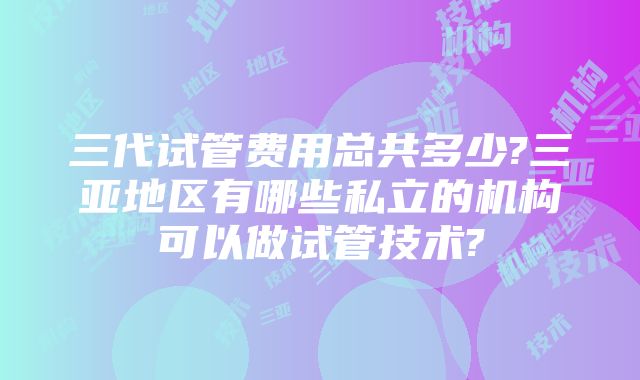 三代试管费用总共多少?三亚地区有哪些私立的机构可以做试管技术?