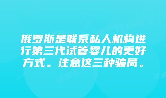 俄罗斯是联系私人机构进行第三代试管婴儿的更好方式。注意这三种骗局。