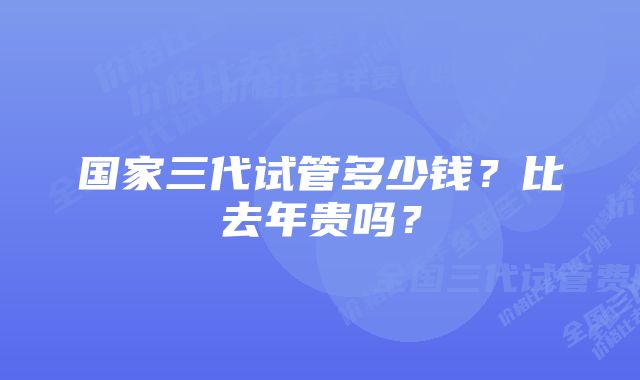 国家三代试管多少钱？比去年贵吗？