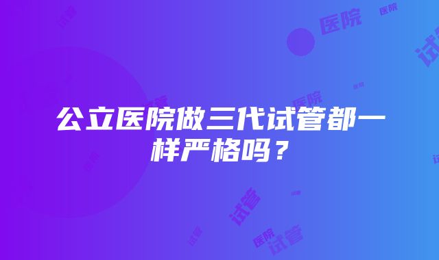 公立医院做三代试管都一样严格吗？