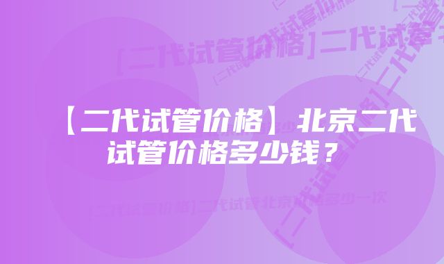 【二代试管价格】北京二代试管价格多少钱？