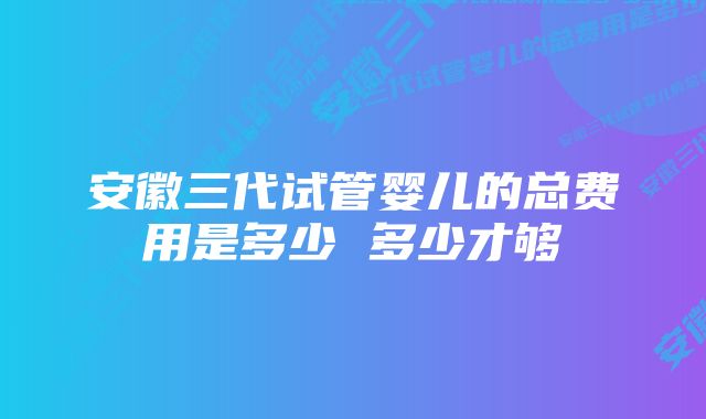 安徽三代试管婴儿的总费用是多少 多少才够