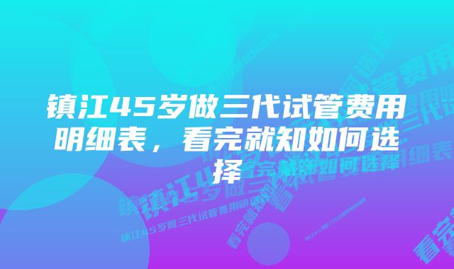 镇江45岁做三代试管费用明细表，看完就知如何选择