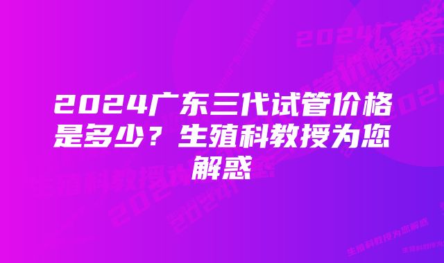 2024广东三代试管价格是多少？生殖科教授为您解惑