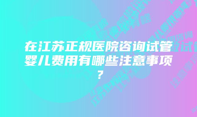 在江苏正规医院咨询试管婴儿费用有哪些注意事项？