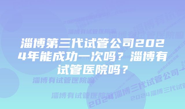 淄博第三代试管公司2024年能成功一次吗？淄博有试管医院吗？