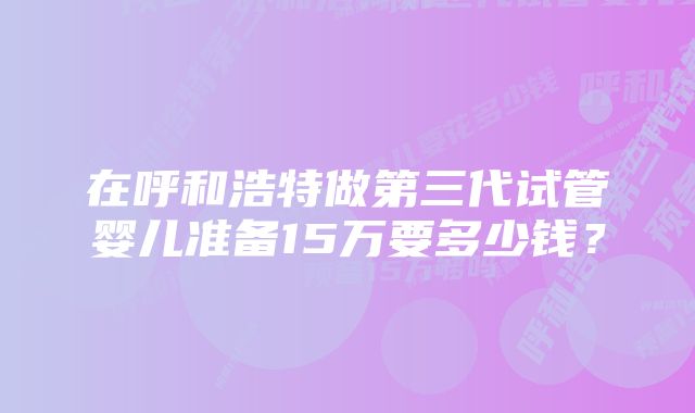 在呼和浩特做第三代试管婴儿准备15万要多少钱？