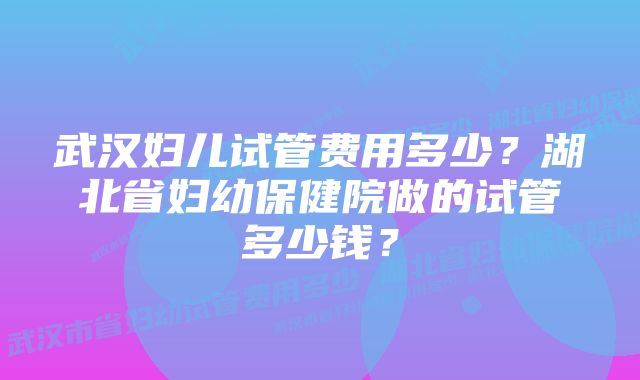 武汉妇儿试管费用多少？湖北省妇幼保健院做的试管多少钱？