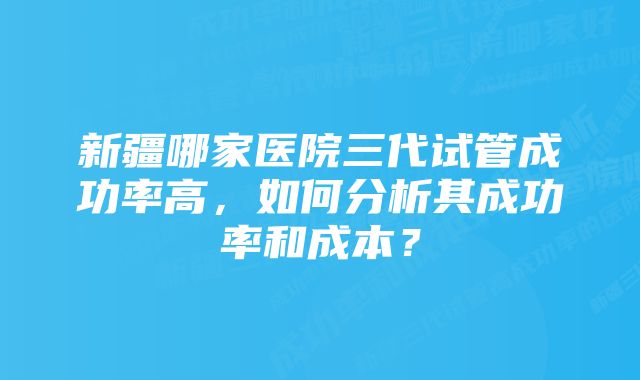 新疆哪家医院三代试管成功率高，如何分析其成功率和成本？