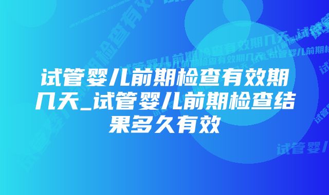 试管婴儿前期检查有效期几天_试管婴儿前期检查结果多久有效