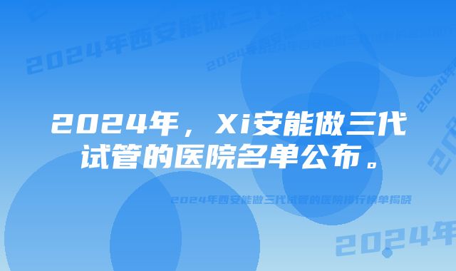 2024年，Xi安能做三代试管的医院名单公布。