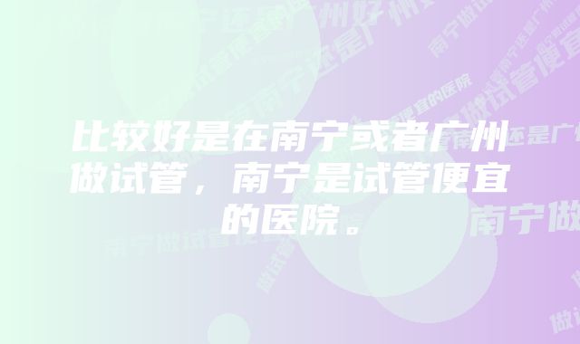 比较好是在南宁或者广州做试管，南宁是试管便宜的医院。