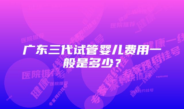 广东三代试管婴儿费用一般是多少？