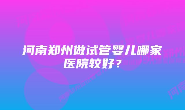 河南郑州做试管婴儿哪家医院较好？