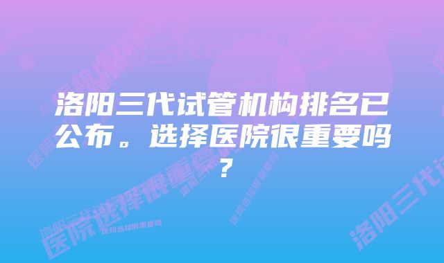 洛阳三代试管机构排名已公布。选择医院很重要吗？