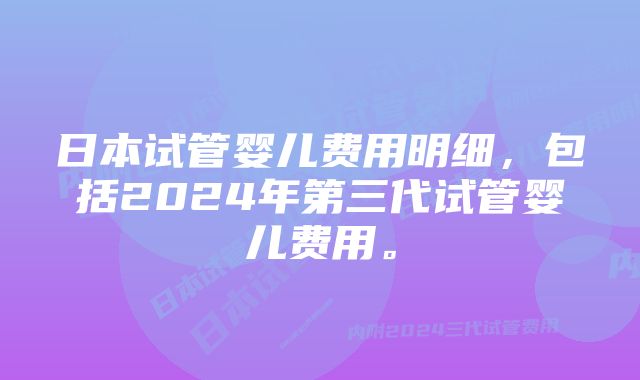 日本试管婴儿费用明细，包括2024年第三代试管婴儿费用。