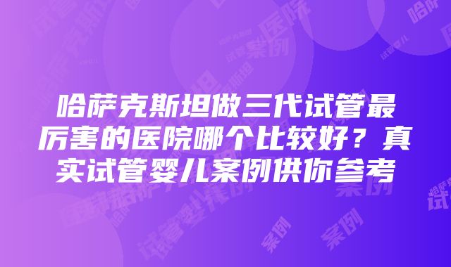 哈萨克斯坦做三代试管最厉害的医院哪个比较好？真实试管婴儿案例供你参考