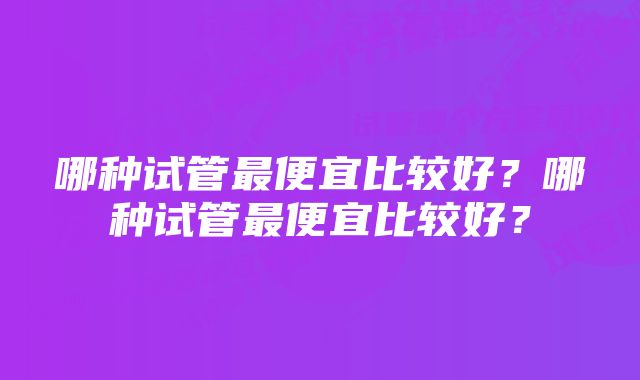 哪种试管最便宜比较好？哪种试管最便宜比较好？