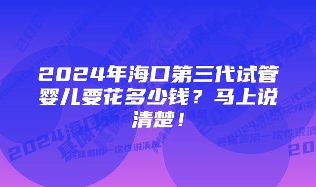 2024年海口第三代试管婴儿要花多少钱？马上说清楚！