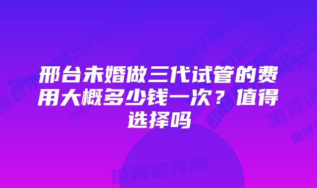 邢台未婚做三代试管的费用大概多少钱一次？值得选择吗