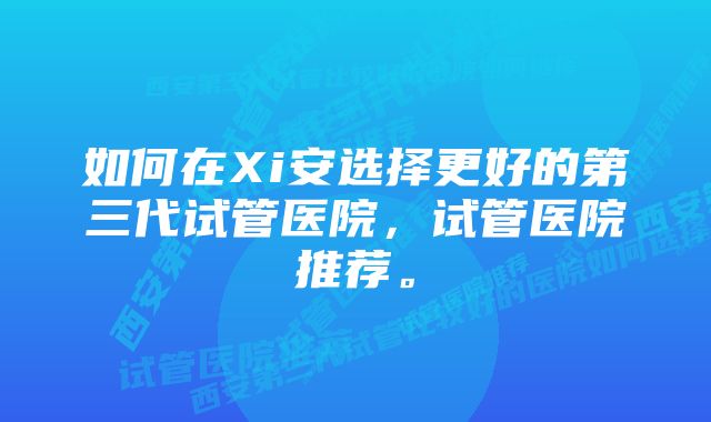 如何在Xi安选择更好的第三代试管医院，试管医院推荐。