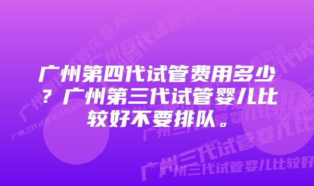 广州第四代试管费用多少？广州第三代试管婴儿比较好不要排队。