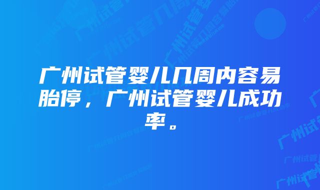 广州试管婴儿几周内容易胎停，广州试管婴儿成功率。