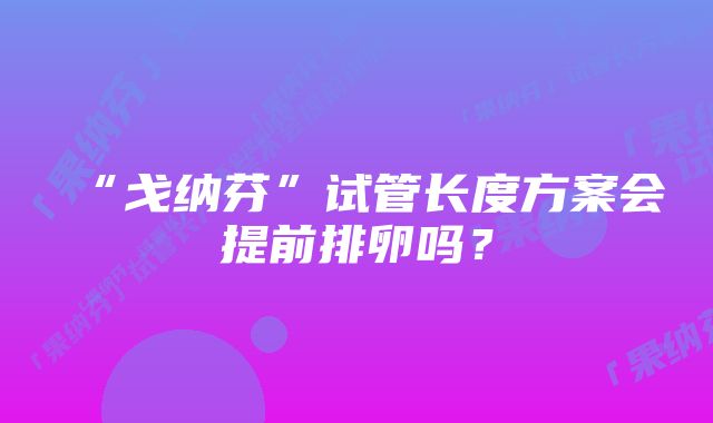 “戈纳芬”试管长度方案会提前排卵吗？