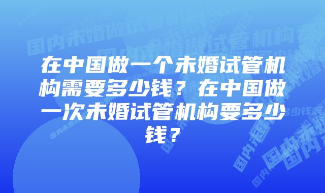 在中国做一个未婚试管机构需要多少钱？在中国做一次未婚试管机构要多少钱？