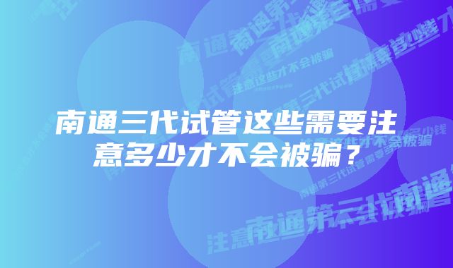 南通三代试管这些需要注意多少才不会被骗？