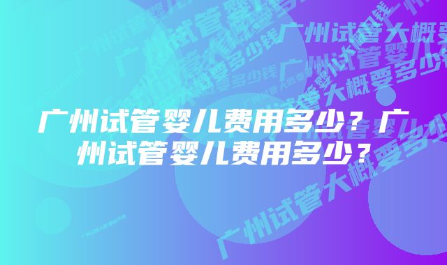 广州试管婴儿费用多少？广州试管婴儿费用多少？