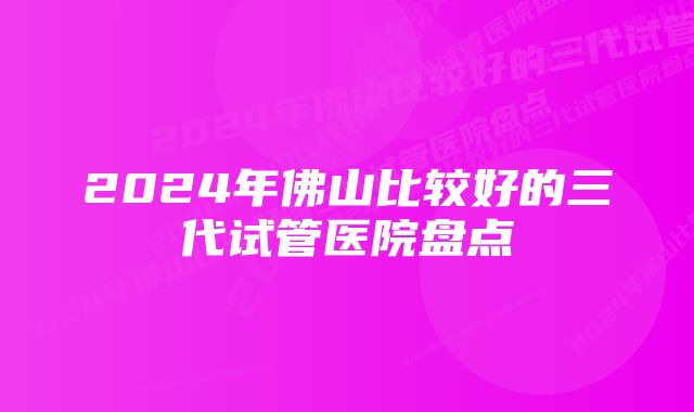 2024年佛山比较好的三代试管医院盘点