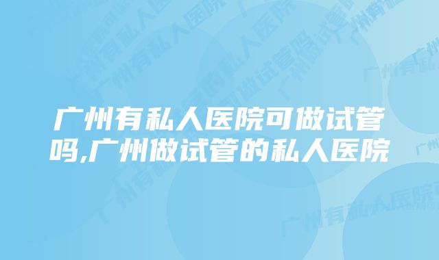 广州有私人医院可做试管吗,广州做试管的私人医院