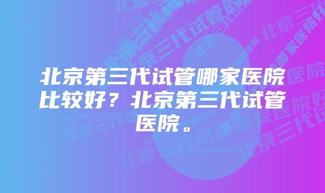 北京第三代试管哪家医院比较好？北京第三代试管医院。