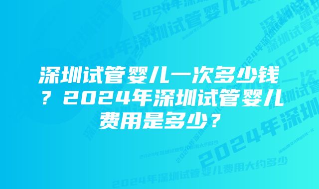 深圳试管婴儿一次多少钱？2024年深圳试管婴儿费用是多少？