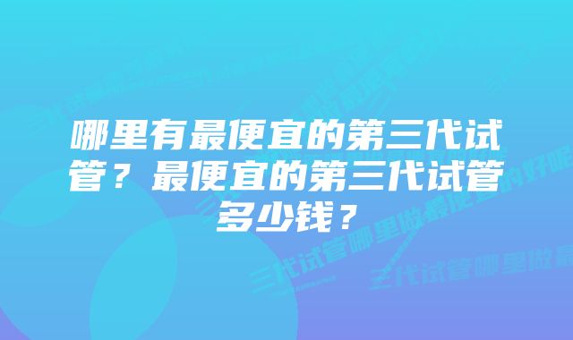 哪里有最便宜的第三代试管？最便宜的第三代试管多少钱？