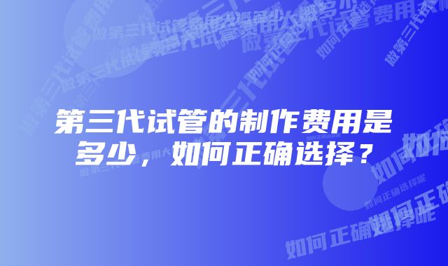 第三代试管的制作费用是多少，如何正确选择？