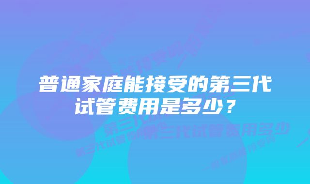 普通家庭能接受的第三代试管费用是多少？