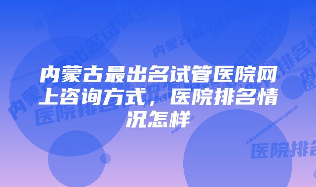 内蒙古最出名试管医院网上咨询方式，医院排名情况怎样